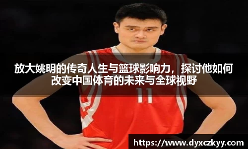 放大姚明的传奇人生与篮球影响力，探讨他如何改变中国体育的未来与全球视野