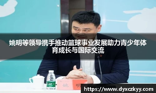 姚明等领导携手推动篮球事业发展助力青少年体育成长与国际交流