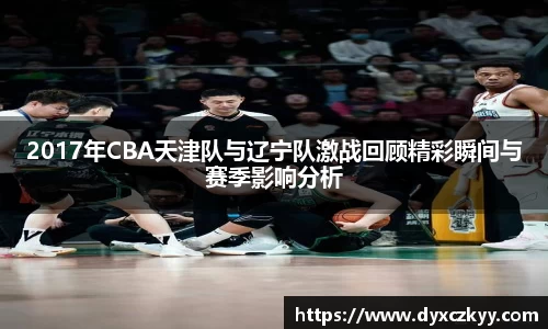 2017年CBA天津队与辽宁队激战回顾精彩瞬间与赛季影响分析
