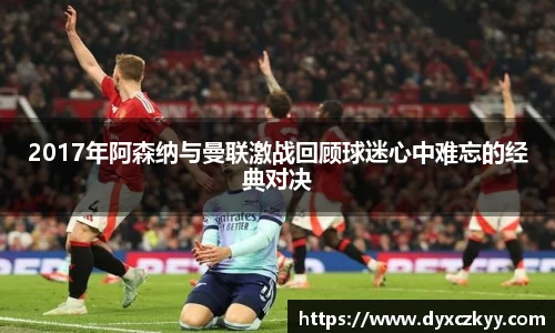 2017年阿森纳与曼联激战回顾球迷心中难忘的经典对决