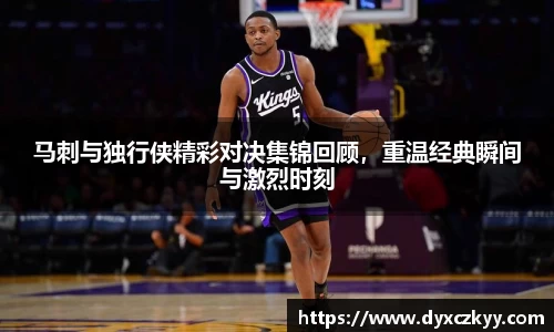 马刺与独行侠精彩对决集锦回顾，重温经典瞬间与激烈时刻