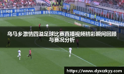 乌马乡激情四溢足球比赛直播视频精彩瞬间回顾与赛况分析